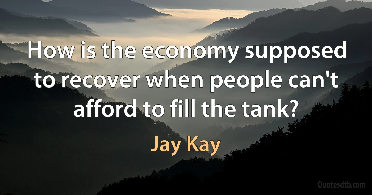 How is the economy supposed to recover when people can't afford to fill the tank? (Jay Kay)