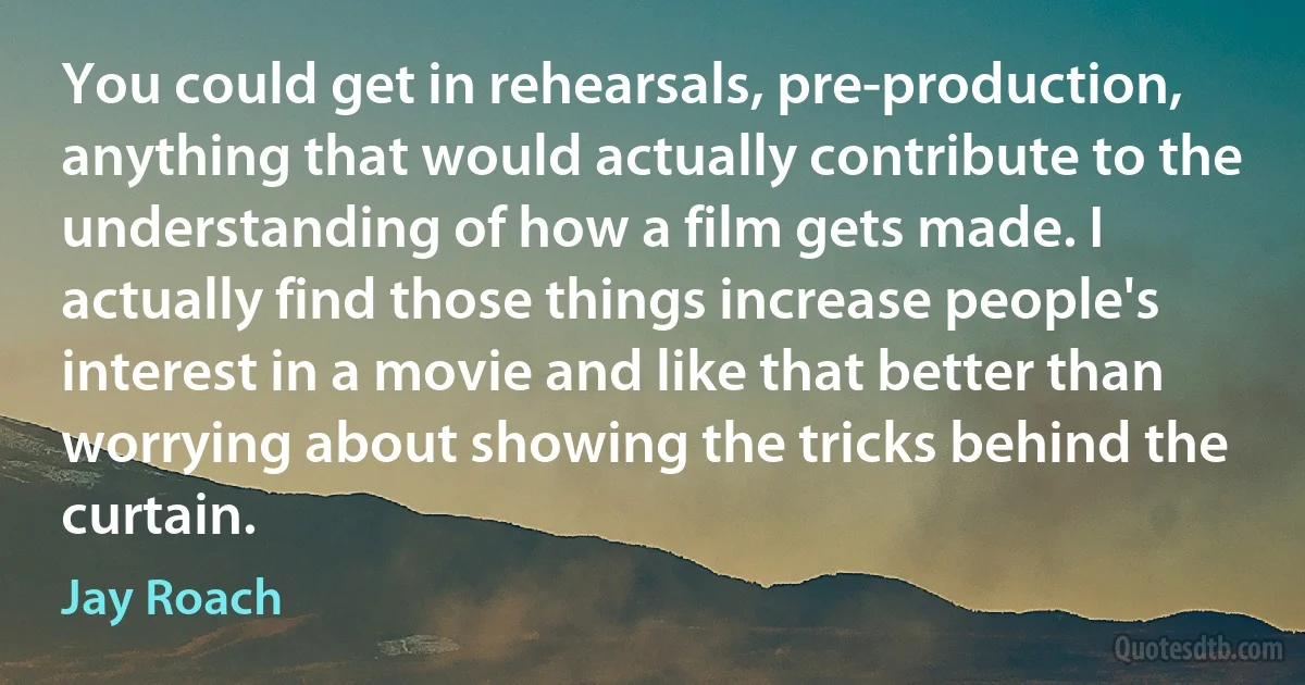 You could get in rehearsals, pre-production, anything that would actually contribute to the understanding of how a film gets made. I actually find those things increase people's interest in a movie and like that better than worrying about showing the tricks behind the curtain. (Jay Roach)