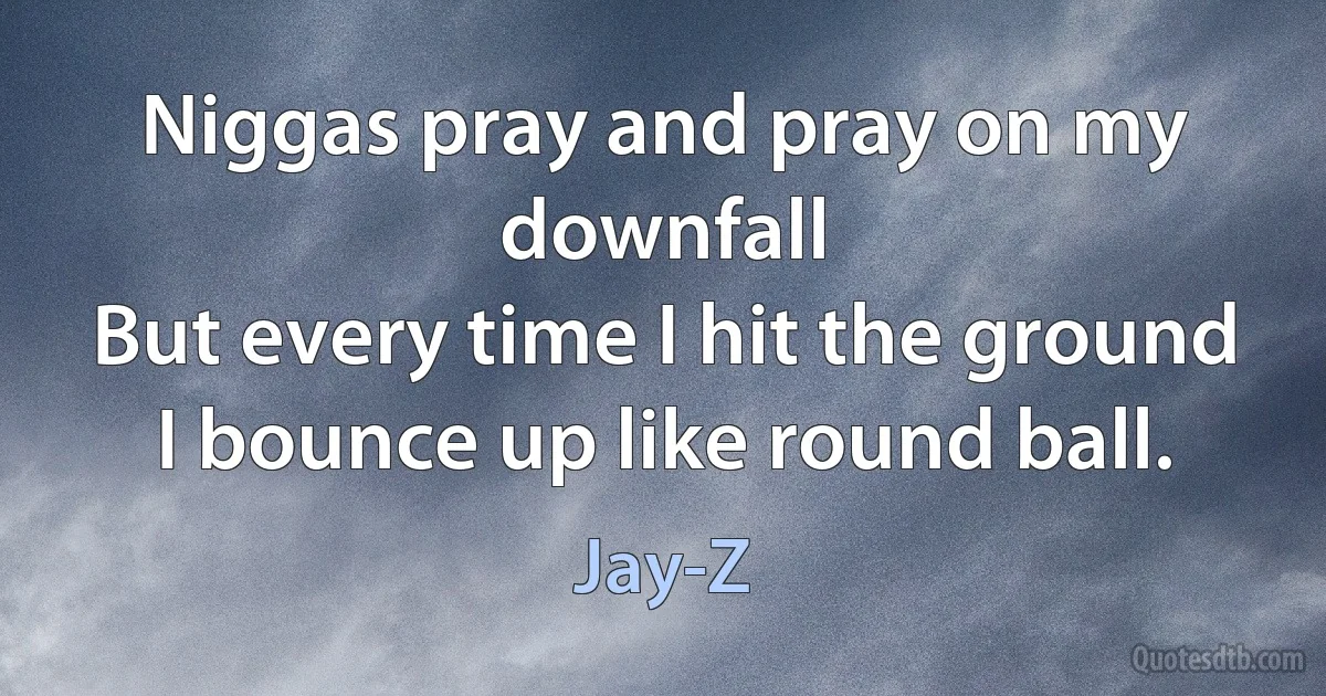 Niggas pray and pray on my downfall
But every time I hit the ground I bounce up like round ball. (Jay-Z)