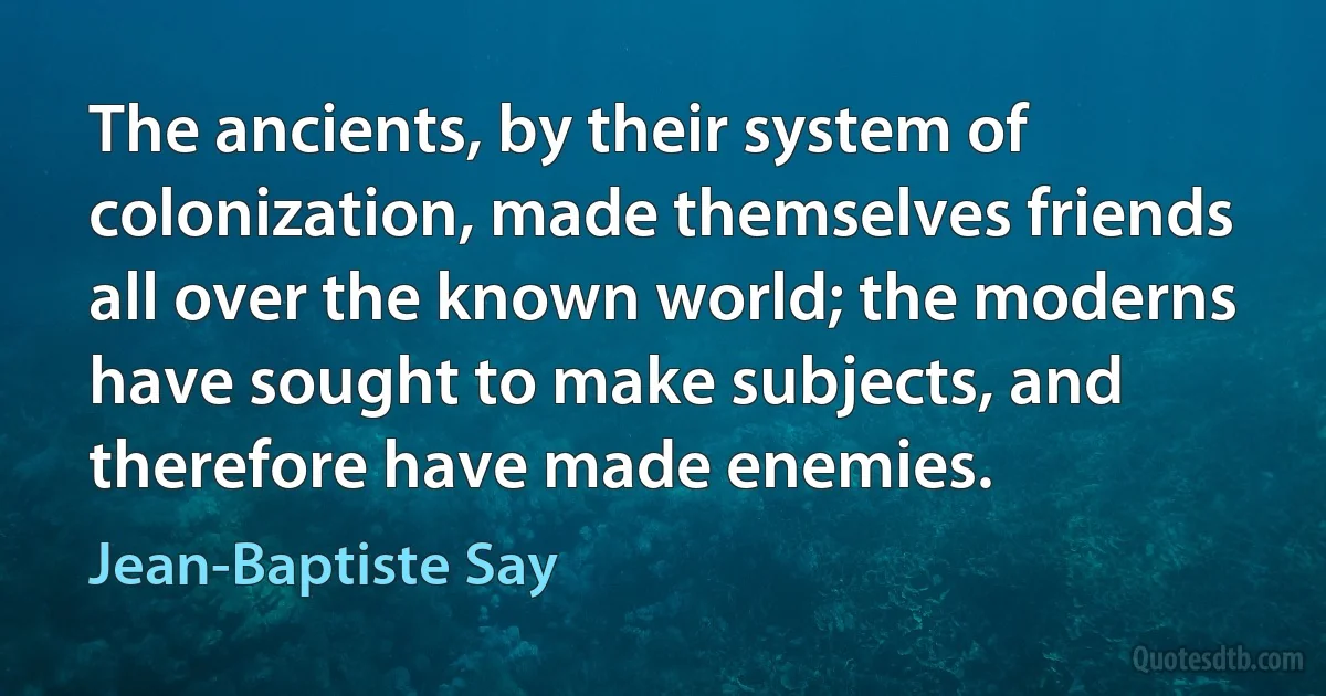 The ancients, by their system of colonization, made themselves friends all over the known world; the moderns have sought to make subjects, and therefore have made enemies. (Jean-Baptiste Say)