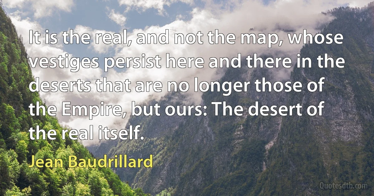 It is the real, and not the map, whose vestiges persist here and there in the deserts that are no longer those of the Empire, but ours: The desert of the real itself. (Jean Baudrillard)