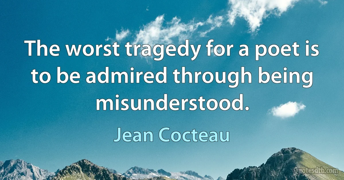 The worst tragedy for a poet is to be admired through being misunderstood. (Jean Cocteau)