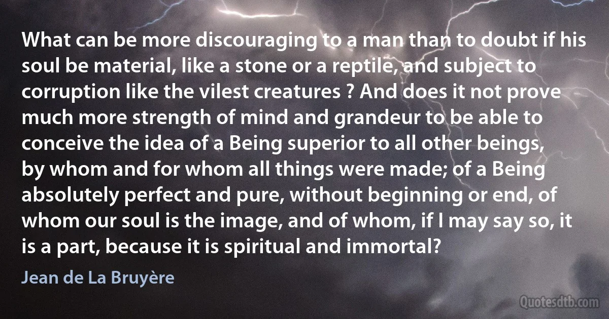 What can be more discouraging to a man than to doubt if his soul be material, like a stone or a reptile, and subject to corruption like the vilest creatures ? And does it not prove much more strength of mind and grandeur to be able to conceive the idea of a Being superior to all other beings, by whom and for whom all things were made; of a Being absolutely perfect and pure, without beginning or end, of whom our soul is the image, and of whom, if I may say so, it is a part, because it is spiritual and immortal? (Jean de La Bruyère)