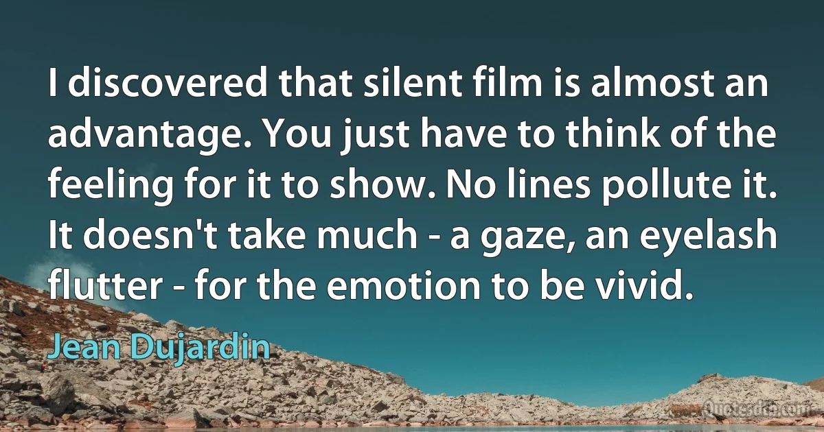 I discovered that silent film is almost an advantage. You just have to think of the feeling for it to show. No lines pollute it. It doesn't take much - a gaze, an eyelash flutter - for the emotion to be vivid. (Jean Dujardin)