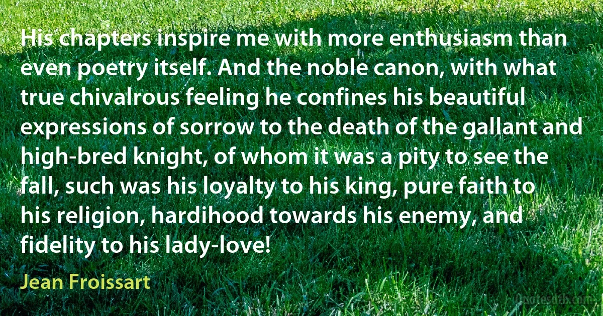 His chapters inspire me with more enthusiasm than even poetry itself. And the noble canon, with what true chivalrous feeling he confines his beautiful expressions of sorrow to the death of the gallant and high-bred knight, of whom it was a pity to see the fall, such was his loyalty to his king, pure faith to his religion, hardihood towards his enemy, and fidelity to his lady-love! (Jean Froissart)