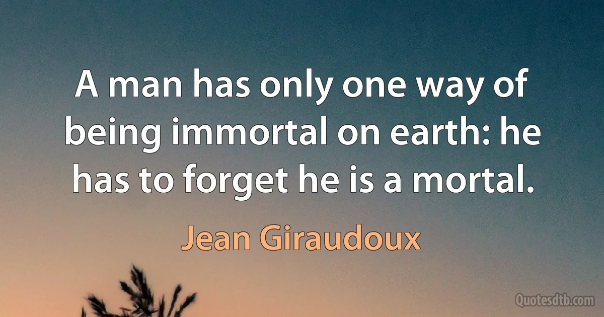 A man has only one way of being immortal on earth: he has to forget he is a mortal. (Jean Giraudoux)