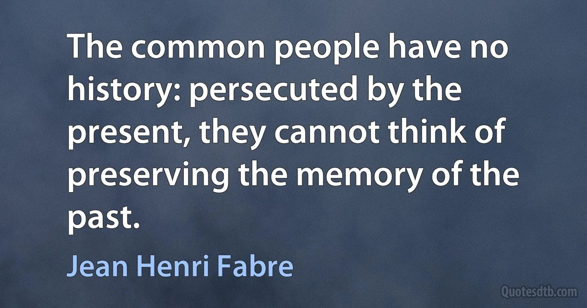 The common people have no history: persecuted by the present, they cannot think of preserving the memory of the past. (Jean Henri Fabre)