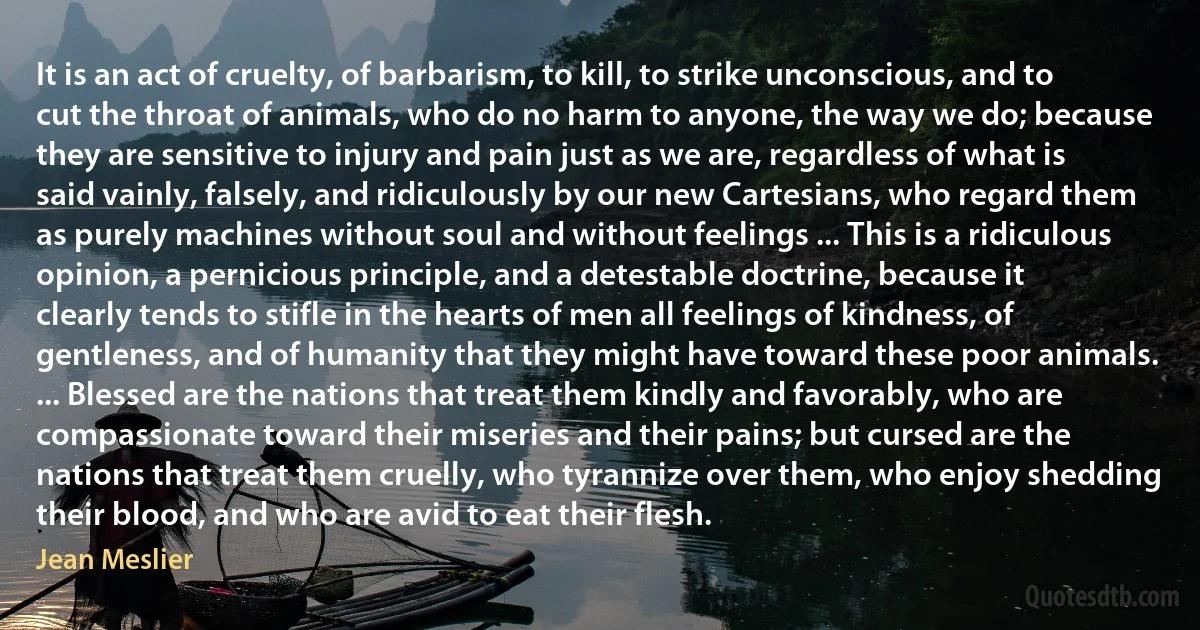 It is an act of cruelty, of barbarism, to kill, to strike unconscious, and to cut the throat of animals, who do no harm to anyone, the way we do; because they are sensitive to injury and pain just as we are, regardless of what is said vainly, falsely, and ridiculously by our new Cartesians, who regard them as purely machines without soul and without feelings ... This is a ridiculous opinion, a pernicious principle, and a detestable doctrine, because it clearly tends to stifle in the hearts of men all feelings of kindness, of gentleness, and of humanity that they might have toward these poor animals. ... Blessed are the nations that treat them kindly and favorably, who are compassionate toward their miseries and their pains; but cursed are the nations that treat them cruelly, who tyrannize over them, who enjoy shedding their blood, and who are avid to eat their flesh. (Jean Meslier)