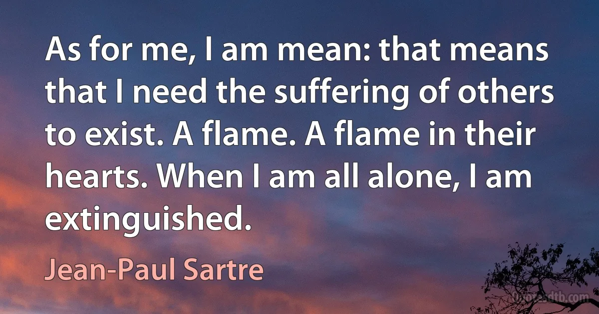 As for me, I am mean: that means that I need the suffering of others to exist. A flame. A flame in their hearts. When I am all alone, I am extinguished. (Jean-Paul Sartre)