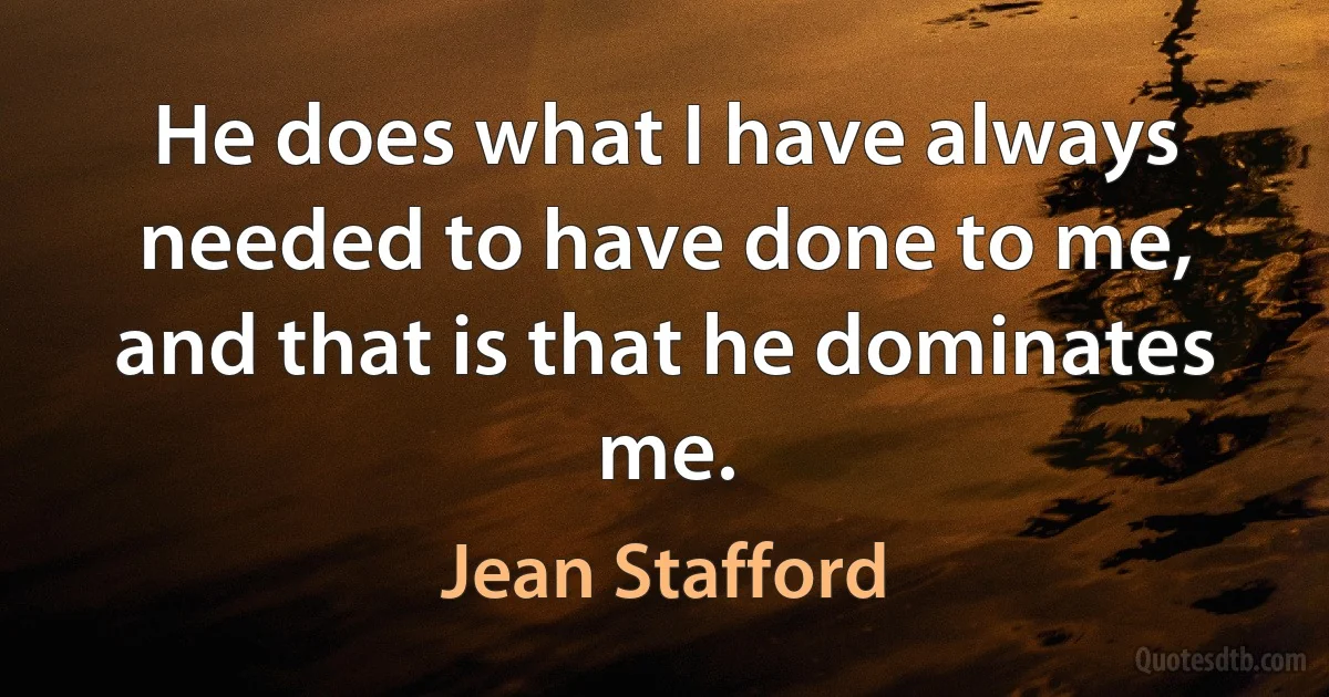 He does what I have always needed to have done to me, and that is that he dominates me. (Jean Stafford)