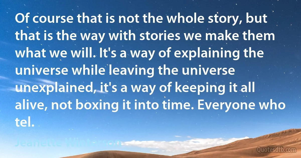 Of course that is not the whole story, but that is the way with stories we make them what we will. It's a way of explaining the universe while leaving the universe unexplained, it's a way of keeping it all alive, not boxing it into time. Everyone who tel. (Jeanette Winterson)