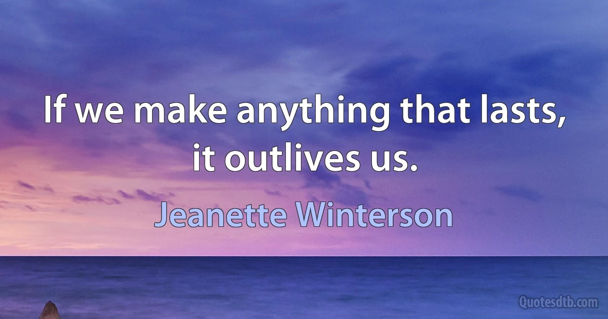 If we make anything that lasts, it outlives us. (Jeanette Winterson)