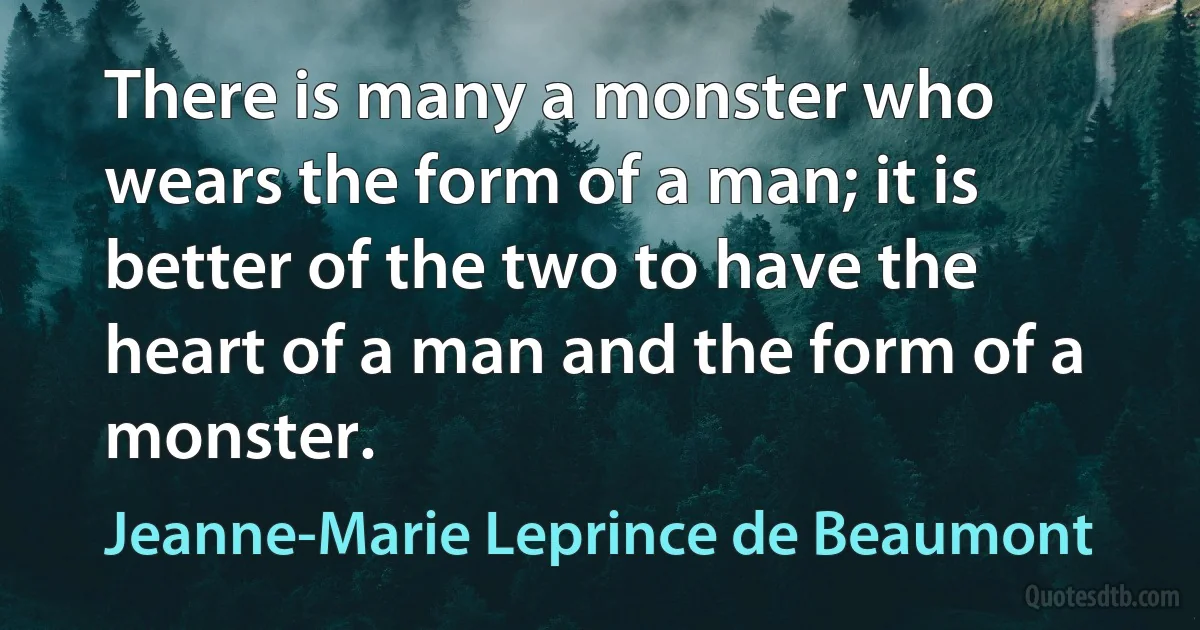 There is many a monster who wears the form of a man; it is better of the two to have the heart of a man and the form of a monster. (Jeanne-Marie Leprince de Beaumont)