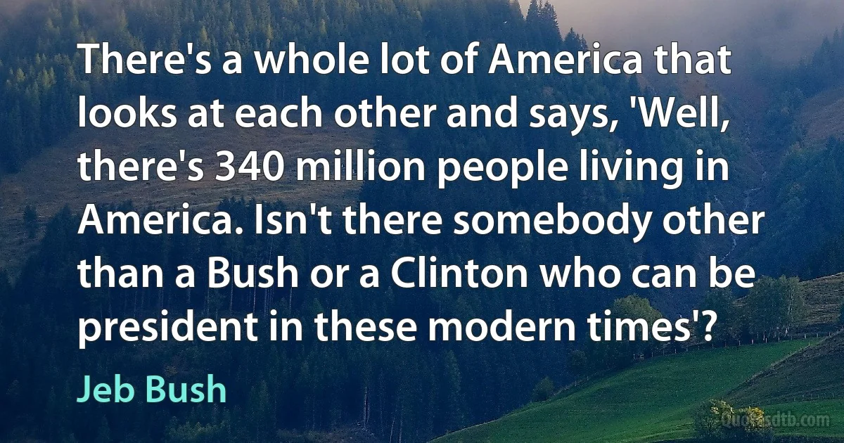 There's a whole lot of America that looks at each other and says, 'Well, there's 340 million people living in America. Isn't there somebody other than a Bush or a Clinton who can be president in these modern times'? (Jeb Bush)