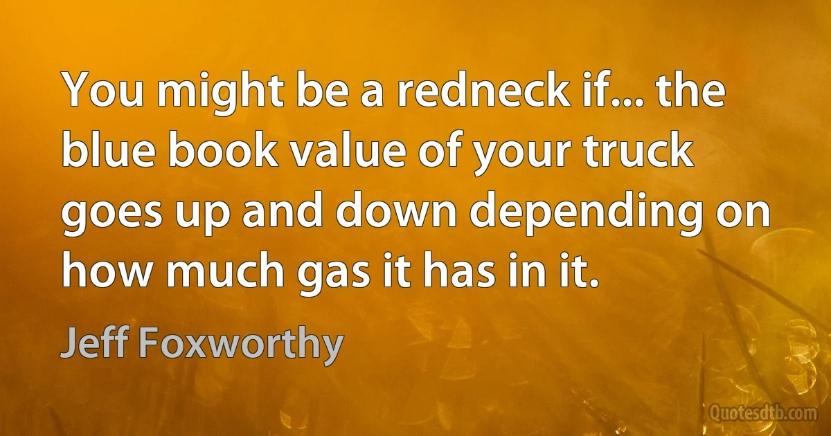 You might be a redneck if... the blue book value of your truck goes up and down depending on how much gas it has in it. (Jeff Foxworthy)