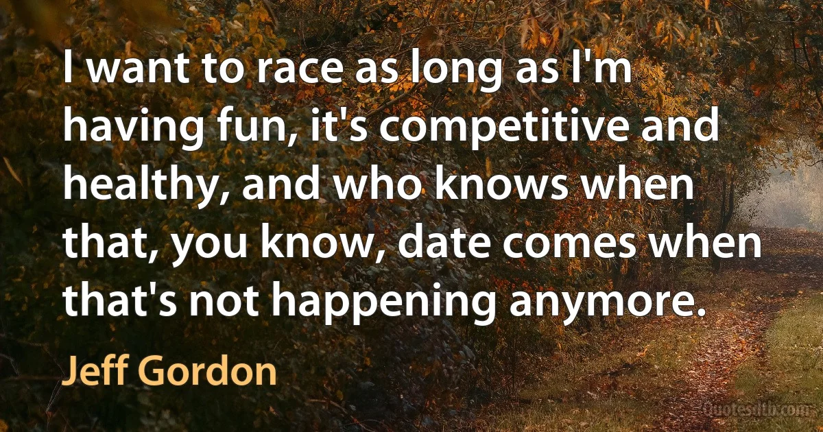 I want to race as long as I'm having fun, it's competitive and healthy, and who knows when that, you know, date comes when that's not happening anymore. (Jeff Gordon)