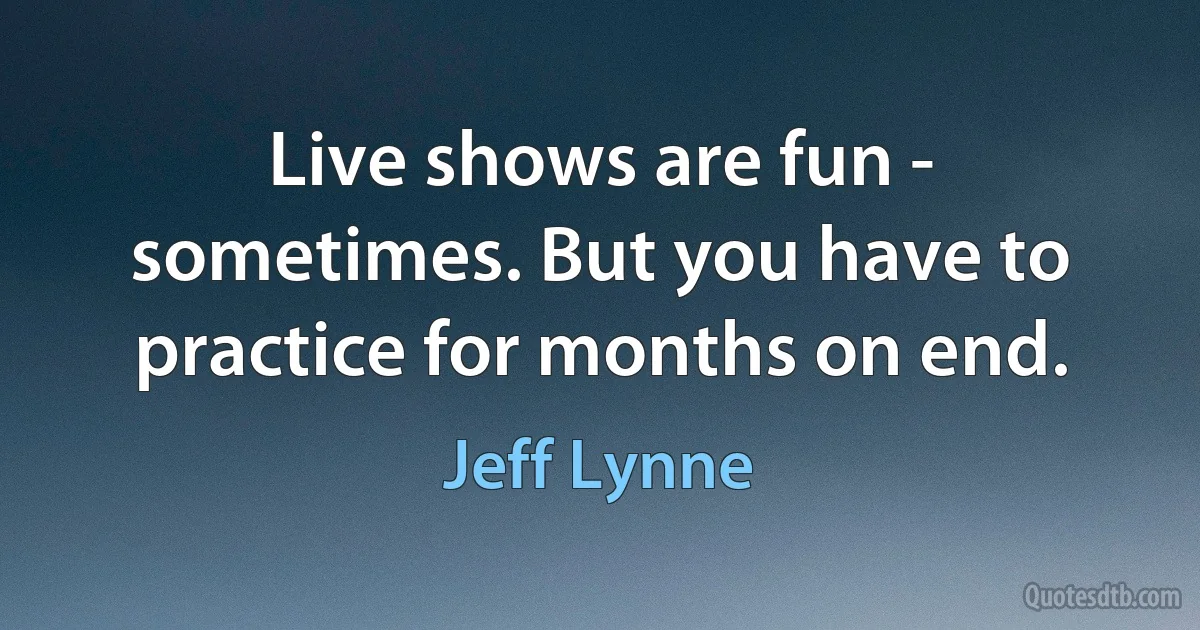 Live shows are fun - sometimes. But you have to practice for months on end. (Jeff Lynne)