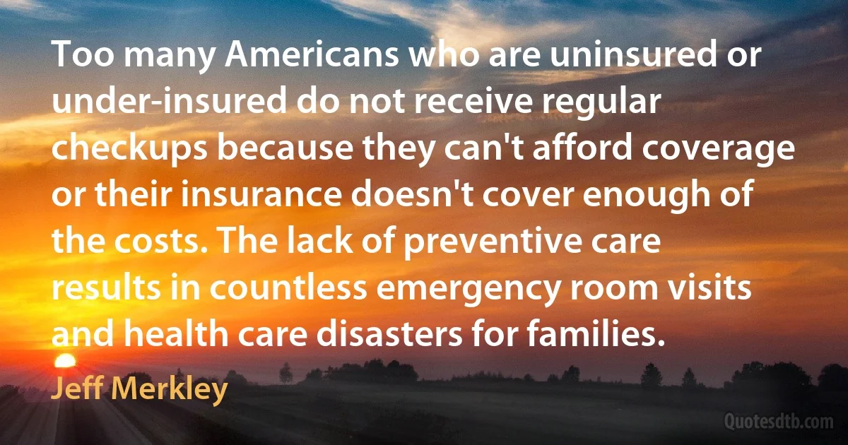 Too many Americans who are uninsured or under-insured do not receive regular checkups because they can't afford coverage or their insurance doesn't cover enough of the costs. The lack of preventive care results in countless emergency room visits and health care disasters for families. (Jeff Merkley)