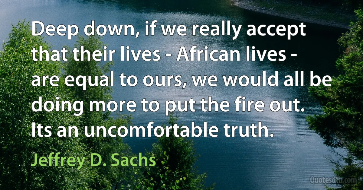 Deep down, if we really accept that their lives - African lives - are equal to ours, we would all be doing more to put the fire out. Its an uncomfortable truth. (Jeffrey D. Sachs)