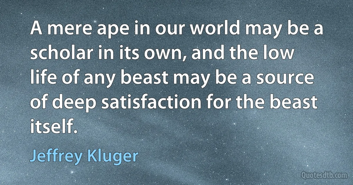 A mere ape in our world may be a scholar in its own, and the low life of any beast may be a source of deep satisfaction for the beast itself. (Jeffrey Kluger)