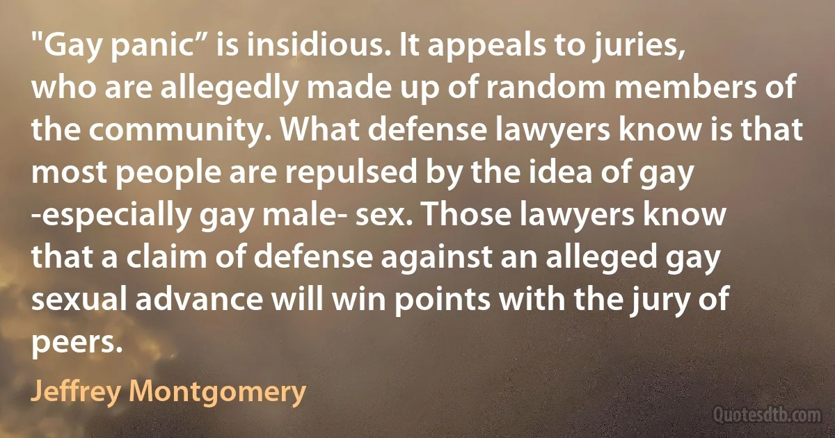 "Gay panic” is insidious. It appeals to juries, who are allegedly made up of random members of the community. What defense lawyers know is that most people are repulsed by the idea of gay -especially gay male- sex. Those lawyers know that a claim of defense against an alleged gay sexual advance will win points with the jury of peers. (Jeffrey Montgomery)