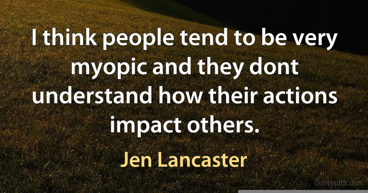 I think people tend to be very myopic and they dont understand how their actions impact others. (Jen Lancaster)