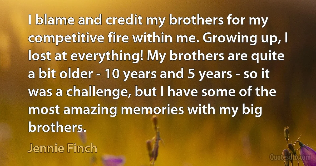 I blame and credit my brothers for my competitive fire within me. Growing up, I lost at everything! My brothers are quite a bit older - 10 years and 5 years - so it was a challenge, but I have some of the most amazing memories with my big brothers. (Jennie Finch)