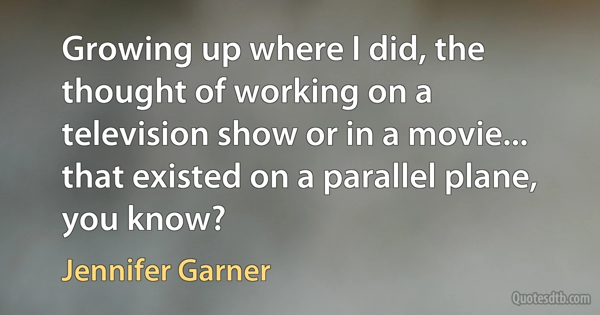 Growing up where I did, the thought of working on a television show or in a movie... that existed on a parallel plane, you know? (Jennifer Garner)