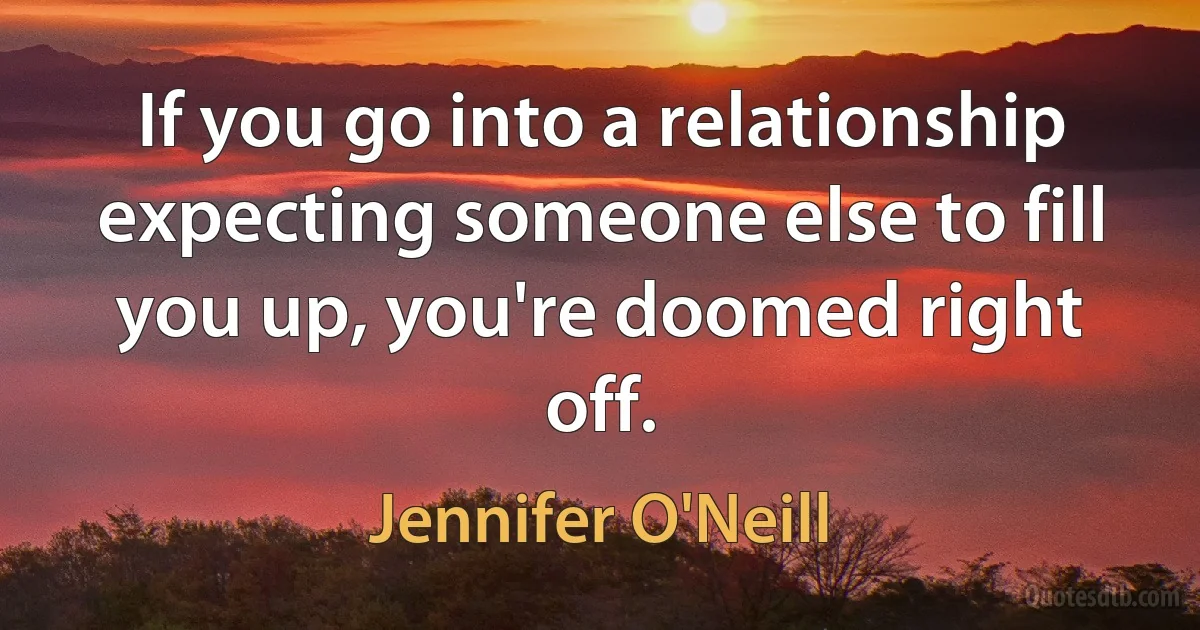 If you go into a relationship expecting someone else to fill you up, you're doomed right off. (Jennifer O'Neill)