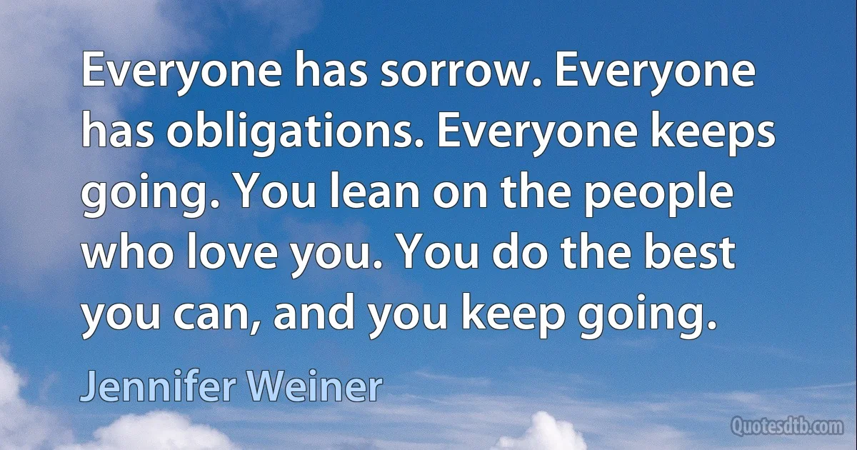 Everyone has sorrow. Everyone has obligations. Everyone keeps going. You lean on the people who love you. You do the best you can, and you keep going. (Jennifer Weiner)