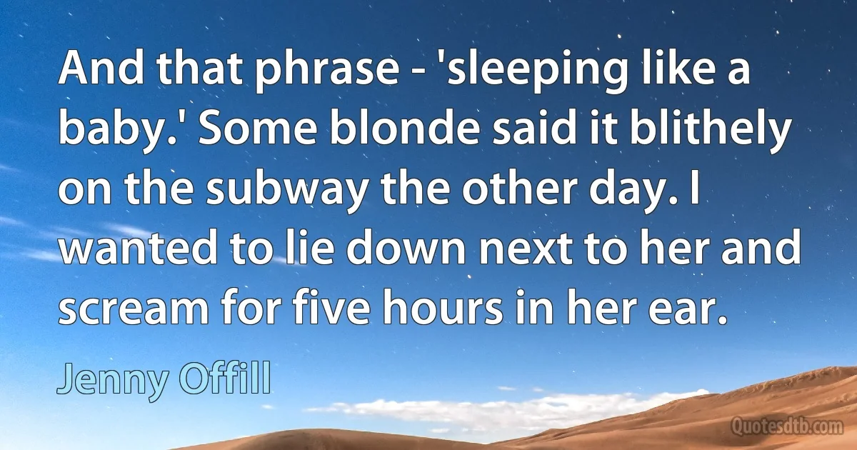 And that phrase - 'sleeping like a baby.' Some blonde said it blithely on the subway the other day. I wanted to lie down next to her and scream for five hours in her ear. (Jenny Offill)