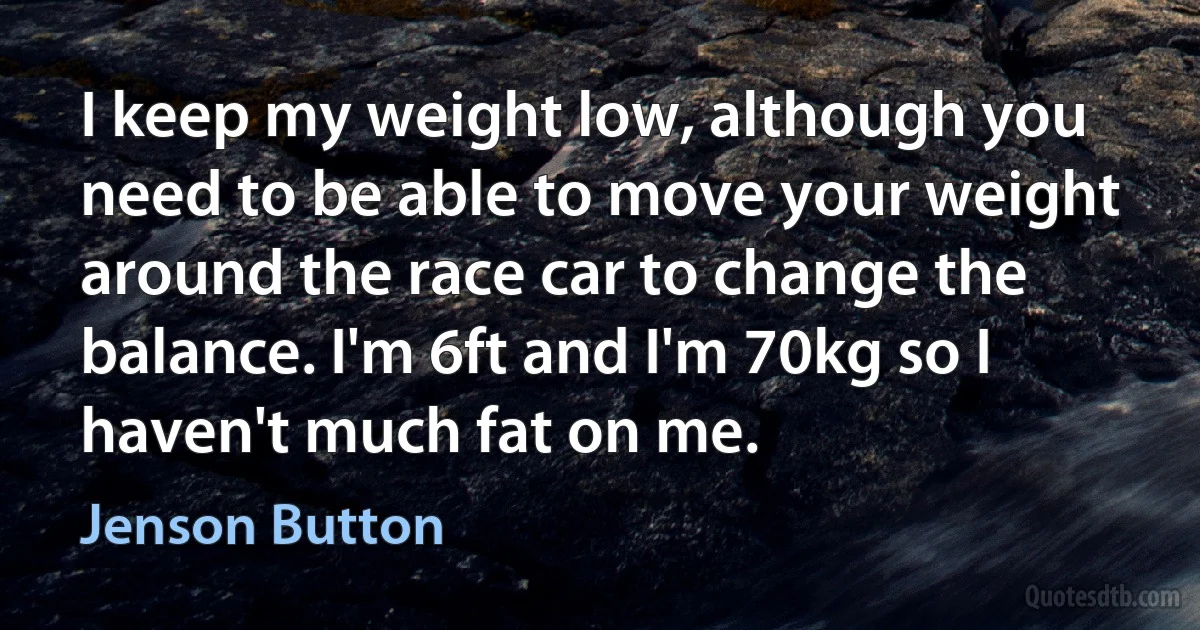 I keep my weight low, although you need to be able to move your weight around the race car to change the balance. I'm 6ft and I'm 70kg so I haven't much fat on me. (Jenson Button)