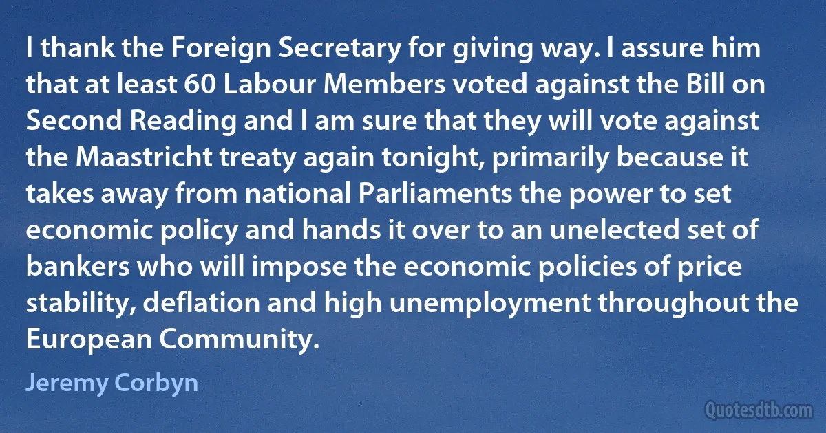 I thank the Foreign Secretary for giving way. I assure him that at least 60 Labour Members voted against the Bill on Second Reading and I am sure that they will vote against the Maastricht treaty again tonight, primarily because it takes away from national Parliaments the power to set economic policy and hands it over to an unelected set of bankers who will impose the economic policies of price stability, deflation and high unemployment throughout the European Community. (Jeremy Corbyn)