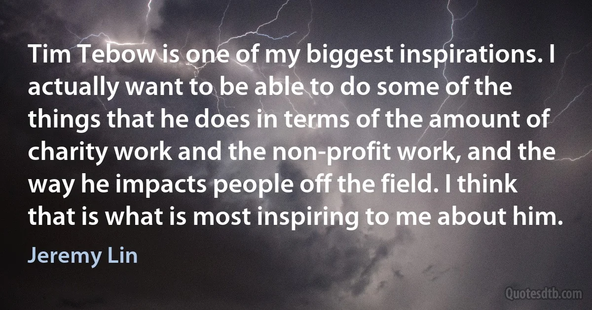 Tim Tebow is one of my biggest inspirations. I actually want to be able to do some of the things that he does in terms of the amount of charity work and the non-profit work, and the way he impacts people off the field. I think that is what is most inspiring to me about him. (Jeremy Lin)