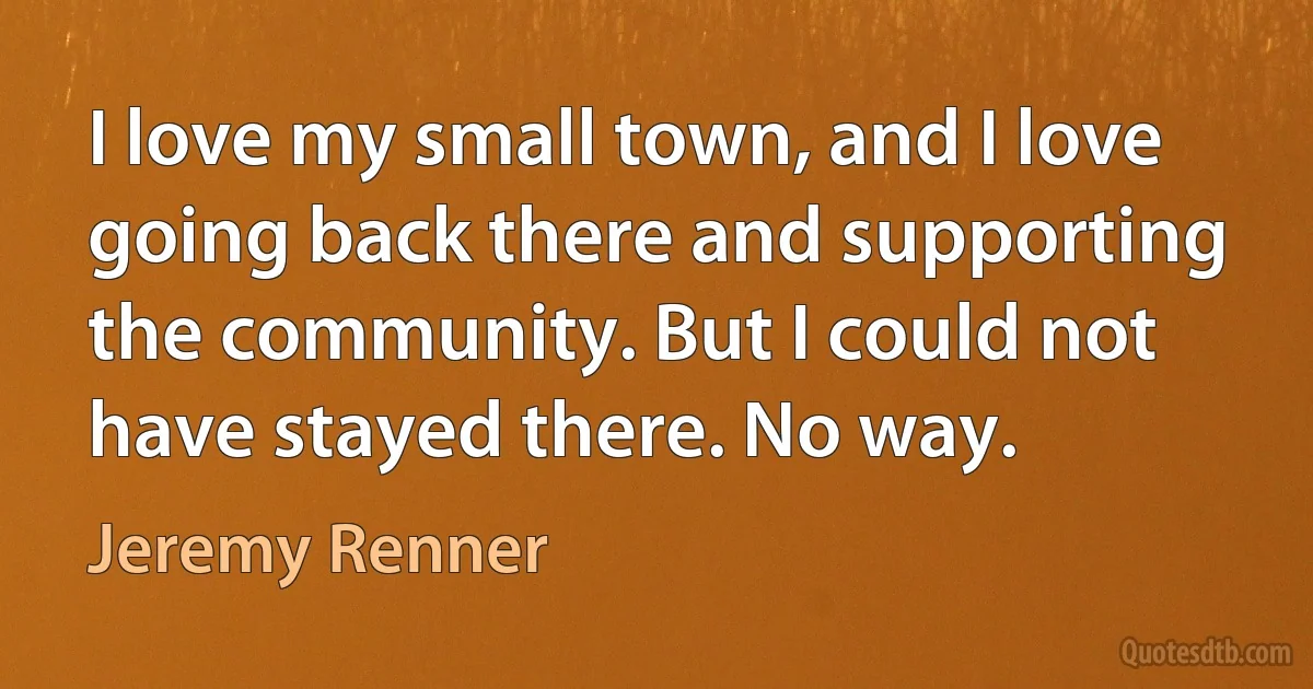 I love my small town, and I love going back there and supporting the community. But I could not have stayed there. No way. (Jeremy Renner)