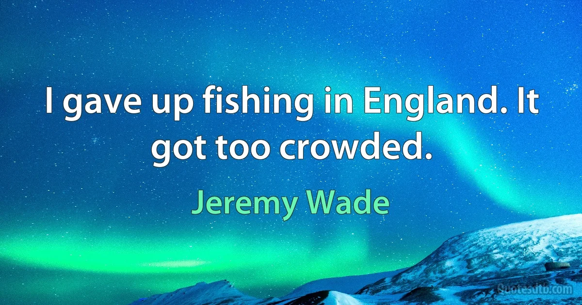 I gave up fishing in England. It got too crowded. (Jeremy Wade)