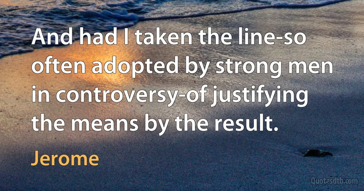 And had I taken the line-so often adopted by strong men in controversy-of justifying the means by the result. (Jerome)