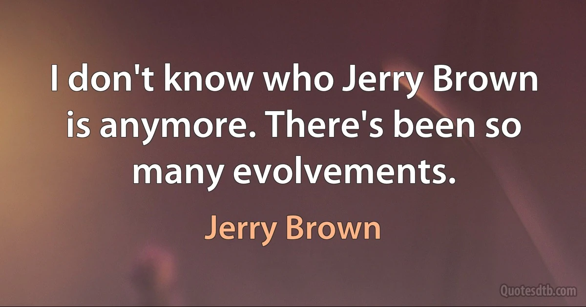 I don't know who Jerry Brown is anymore. There's been so many evolvements. (Jerry Brown)