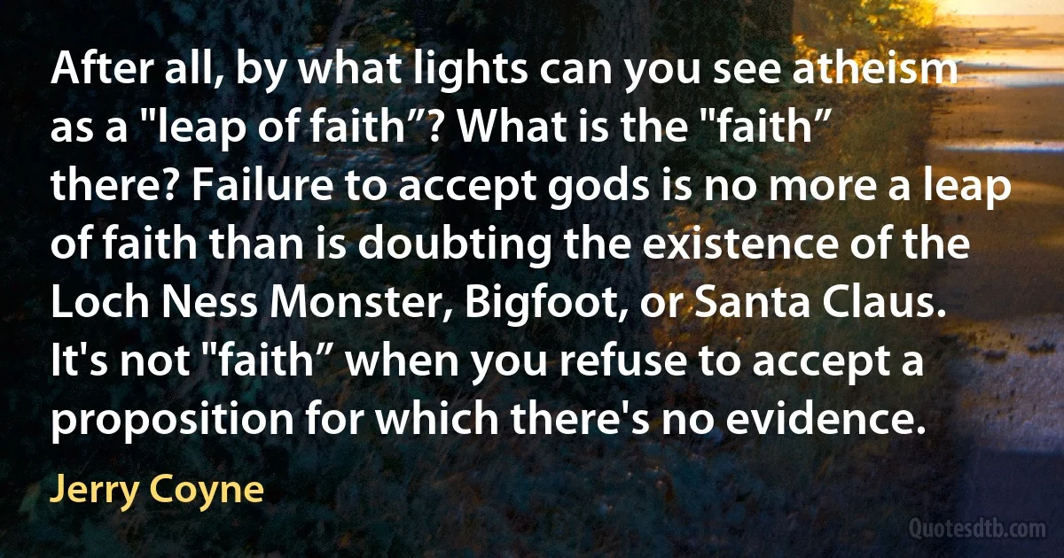 After all, by what lights can you see atheism as a "leap of faith”? What is the "faith” there? Failure to accept gods is no more a leap of faith than is doubting the existence of the Loch Ness Monster, Bigfoot, or Santa Claus. It's not "faith” when you refuse to accept a proposition for which there's no evidence. (Jerry Coyne)