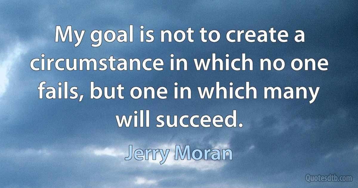 My goal is not to create a circumstance in which no one fails, but one in which many will succeed. (Jerry Moran)