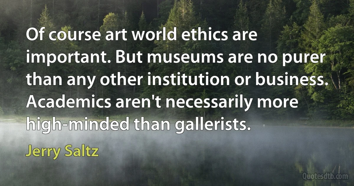 Of course art world ethics are important. But museums are no purer than any other institution or business. Academics aren't necessarily more high-minded than gallerists. (Jerry Saltz)