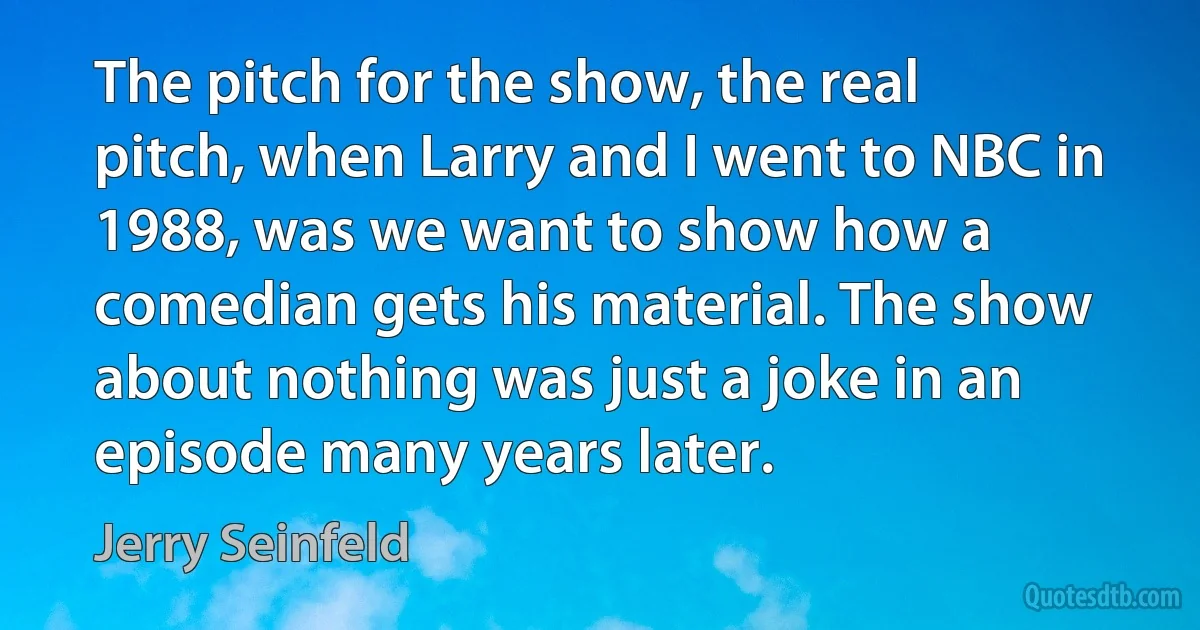 The pitch for the show, the real pitch, when Larry and I went to NBC in 1988, was we want to show how a comedian gets his material. The show about nothing was just a joke in an episode many years later. (Jerry Seinfeld)