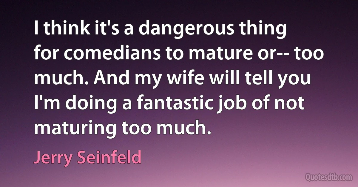 I think it's a dangerous thing for comedians to mature or-- too much. And my wife will tell you I'm doing a fantastic job of not maturing too much. (Jerry Seinfeld)