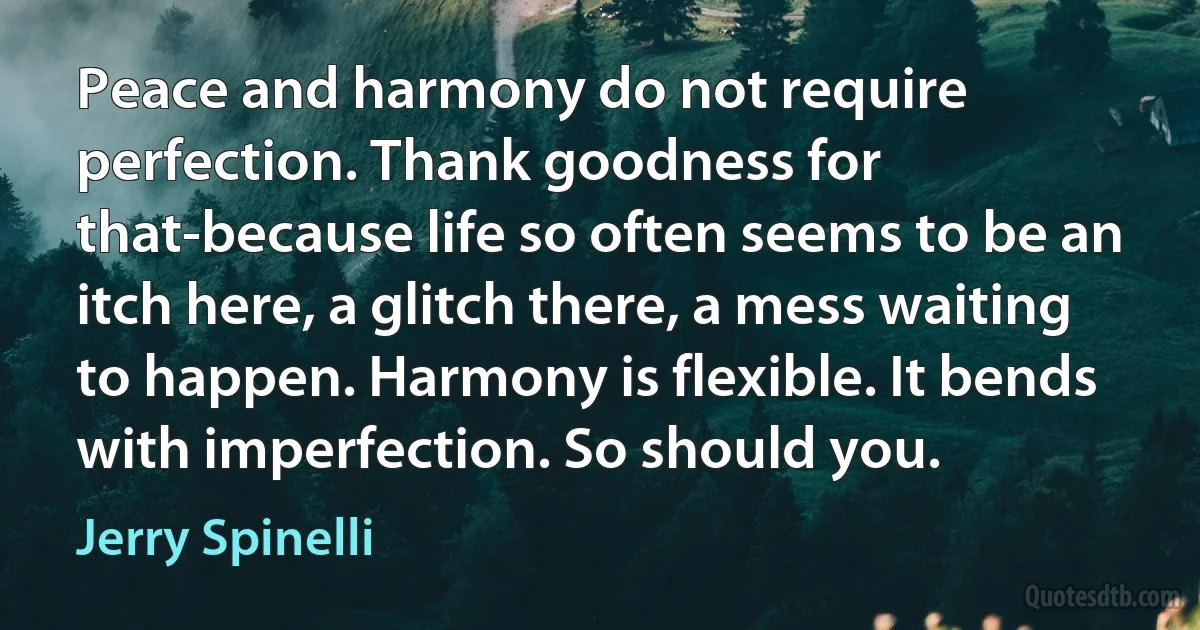 Peace and harmony do not require perfection. Thank goodness for that-because life so often seems to be an itch here, a glitch there, a mess waiting to happen. Harmony is flexible. It bends with imperfection. So should you. (Jerry Spinelli)