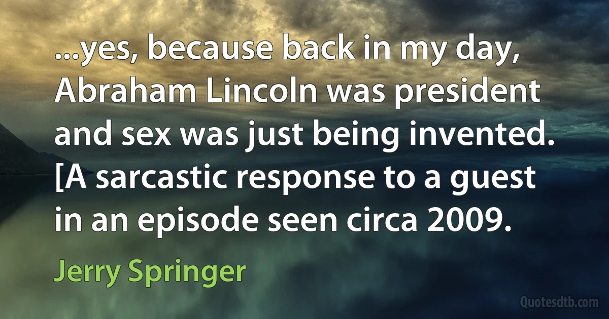 ...yes, because back in my day, Abraham Lincoln was president and sex was just being invented. [A sarcastic response to a guest in an episode seen circa 2009. (Jerry Springer)