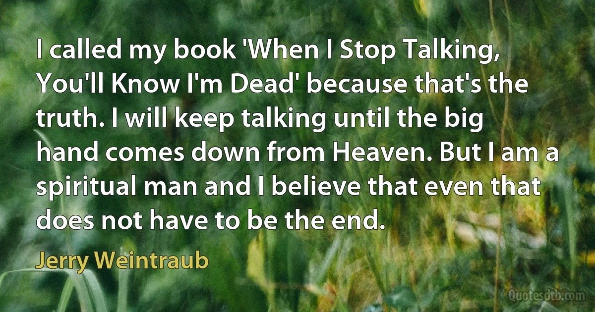 I called my book 'When I Stop Talking, You'll Know I'm Dead' because that's the truth. I will keep talking until the big hand comes down from Heaven. But I am a spiritual man and I believe that even that does not have to be the end. (Jerry Weintraub)