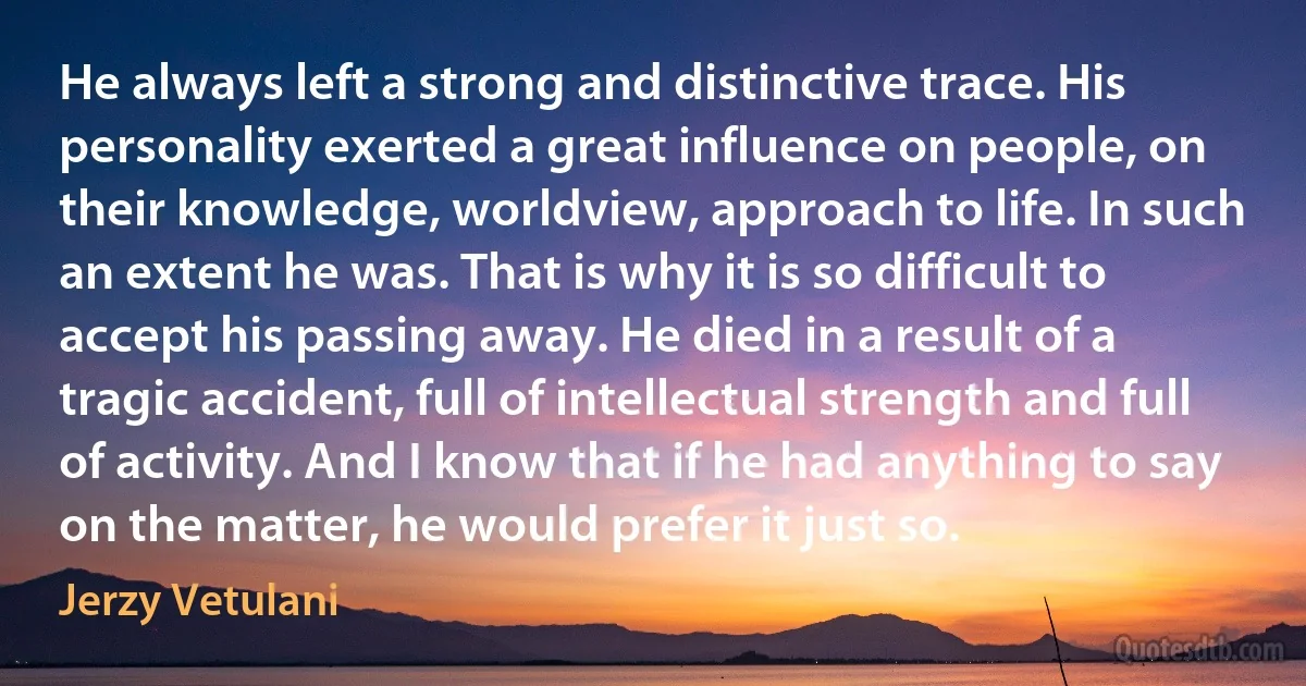 He always left a strong and distinctive trace. His personality exerted a great influence on people, on their knowledge, worldview, approach to life. In such an extent he was. That is why it is so difficult to accept his passing away. He died in a result of a tragic accident, full of intellectual strength and full of activity. And I know that if he had anything to say on the matter, he would prefer it just so. (Jerzy Vetulani)