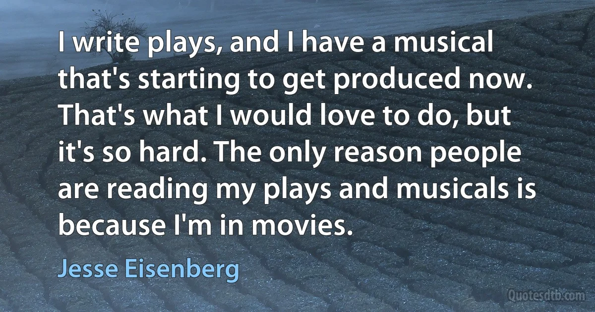 I write plays, and I have a musical that's starting to get produced now. That's what I would love to do, but it's so hard. The only reason people are reading my plays and musicals is because I'm in movies. (Jesse Eisenberg)