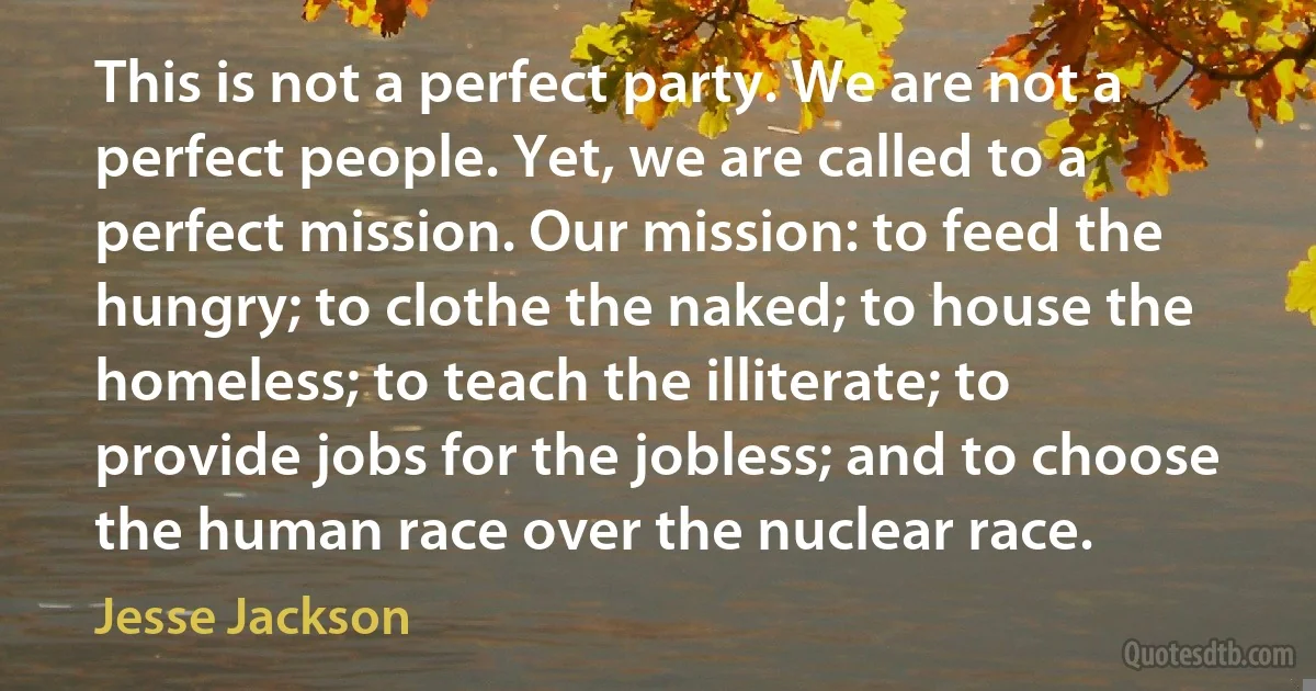 This is not a perfect party. We are not a perfect people. Yet, we are called to a perfect mission. Our mission: to feed the hungry; to clothe the naked; to house the homeless; to teach the illiterate; to provide jobs for the jobless; and to choose the human race over the nuclear race. (Jesse Jackson)