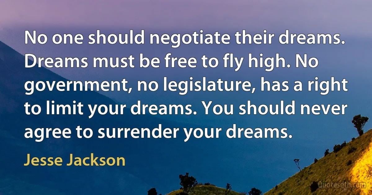 No one should negotiate their dreams. Dreams must be free to fly high. No government, no legislature, has a right to limit your dreams. You should never agree to surrender your dreams. (Jesse Jackson)